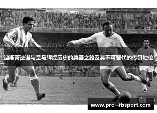 迪斯蒂法诺与皇马辉煌历史的奠基之路及其不可替代的传奇地位